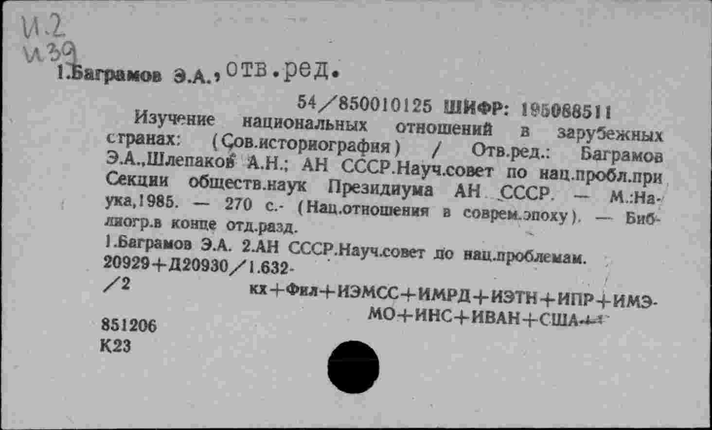 ﻿рамов Э.А.» «РеД*
„	54/850010125 ШИФР: I‘'5088511
Изучение национальных отношений в зарубежных чТшХ: (5°ВАИ5ТОрИОГраФИЯ) / Отв.ред.: Ваграмов ЭА..,Шлепаков А.Н.; АН СССР.Науч.совет по нац.пробл.при Секции обществ.наук Президиума АН „СССР. — м.:На-ука,1985. — 270 с.- (Нац.отношения в соврем.эпоху). — Биб-лиогр.в конце отд.разд.	<
1.Ваграмов Э.А. 2.АН СССР.Науч.совет до нац.проблемам 20929+Д20930/1.632-	и проолемам.
/2 ,«+Фил+иэмсс+имрд+иэтн+ипр+имэ-
МО-ЬИНС+ИВАН+США-^
851206 К23